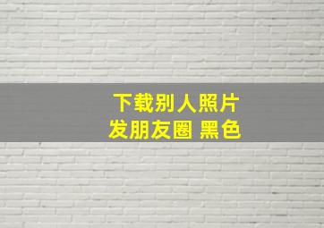 下载别人照片发朋友圈 黑色